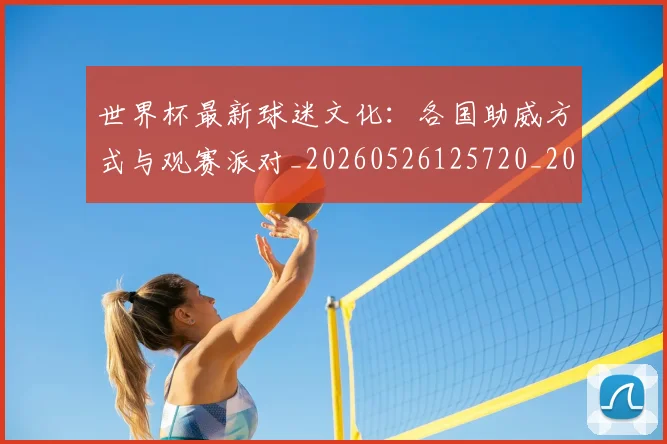 世界杯最新球迷文化:各国助威方式与观赛派对_20260526125720_20260607160624