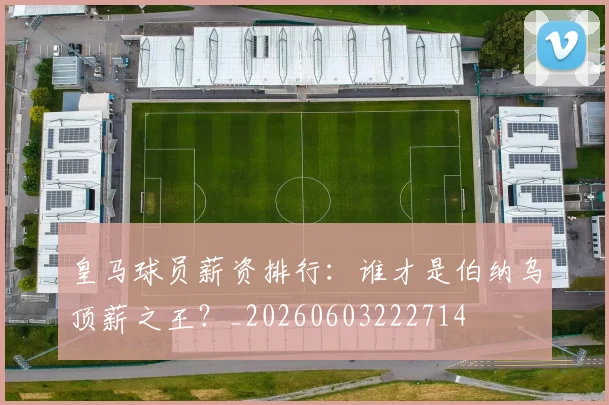 皇马球员薪资排行:谁才是伯纳乌顶薪之王?_20260603222714