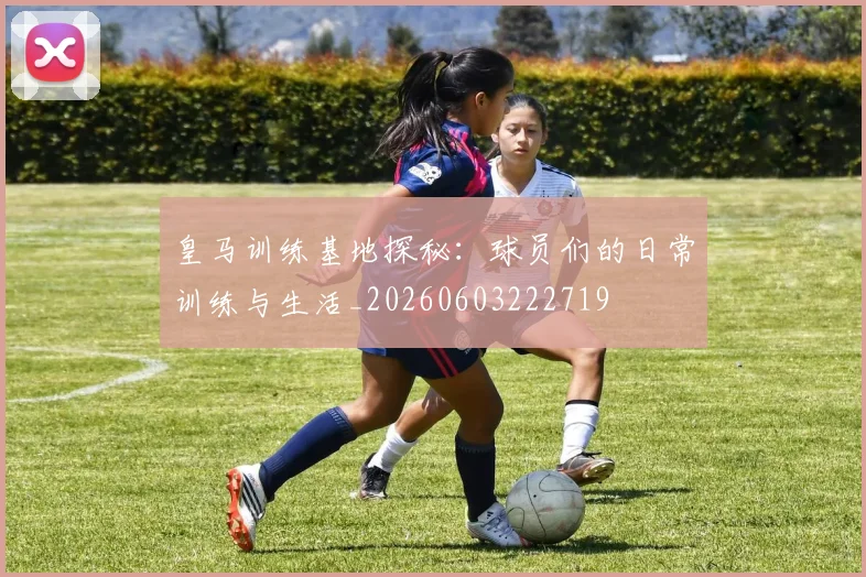 皇马训练基地探秘：球员们的日常训练与生活_20260603222719